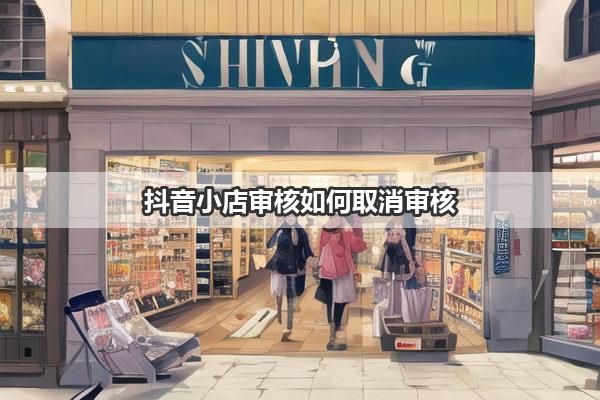 抖音小店审核如何取消审核